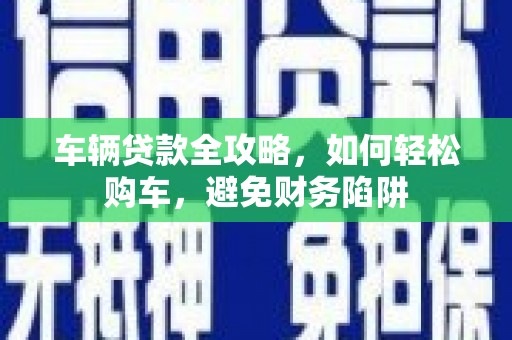 积石山车辆贷款全攻略，如何轻松购车，避免财务陷阱