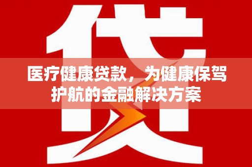 积石山医疗健康贷款，为健康保驾护航的金融解决方案